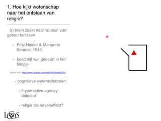 1. Hoe kijkt wetenschap
naar het ontstaan van
religie?
a) brein zoekt naar ‘auteur’ van
gebeurtenissen
• Fritz Heider & Marianne
Simmel, 1944
• beschrijf wat gebeurt in het
filmpje
(Bekijk thuis: https://www.youtube.com/watch?v=ZAnt9II-5Co)
• cognitieve wetenschappen:
• ‘hyperactive agency
detector’
• religie als neveneffect?
 