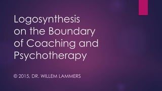 Logosynthesis
on the Boundary
of Coaching and
Psychotherapy
© 2015, DR. WILLEM LAMMERS
 