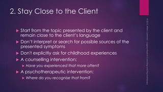 2. Stay Close to the Client
 Start from the topic presented by the client and
remain close to the client’s language
 Don’t interpret or search for possible sources of the
presented symptoms
 Don't explicitly ask for childhood experiences
 A counselling intervention:
 Have you experienced that more often?
 A psychotherapeutic intervention:
 Where do you recognise that from?
 