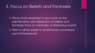 3. Focus on Beliefs and Fantasies
 Place more emphasis in your work on the
identification and dissolution of beliefs and
fantasies than on memories of distressing events
 Then it will be easier to avoid issues considered
psychotherapeutic
 