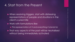 4. Start from the Present
 When resolving triggers, start with distressing
representations of people and situations in the
client's current life
 Work with formulations like:
 This representation of X and everything it stands for
 That way aspects of the past will be neutralised
without being immediately activated
 