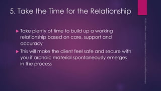 5. Take the Time for the Relationship
 Take plenty of time to build up a working
relationship based on care, support and
accuracy
 This will make the client feel safe and secure with
you if archaic material spontaneously emerges
in the process
 