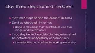 Stay Three Steps Behind the Client
 Stay three steps behind the client at all times
 Don't go ahead of him or her:
 Doing so may mean that you introduce your own
images and interpretations
 If you stay behind, no disturbing experiences will
be activated unnecessarily or prematurely
 It also stabilises and confirms the working relationship
 