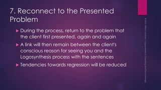 7. Reconnect to the Presented
Problem
 During the process, return to the problem that
the client first presented, again and again
 A link will then remain between the client's
conscious reason for seeing you and the
Logosynthesis process with the sentences
 Tendencies towards regression will be reduced
 