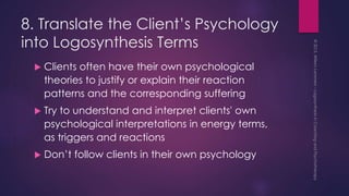 8. Translate the Client’s Psychology
into Logosynthesis Terms
 Clients often have their own psychological
theories to justify or explain their reaction
patterns and the corresponding suffering
 Try to understand and interpret clients' own
psychological interpretations in energy terms,
as triggers and reactions
 Don’t follow clients in their own psychology
 