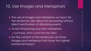 10. Use Images and Metaphors
 The use of images and metaphors as topics for
the sentences also allows for processing without
direct reactivation of disturbing events
 Avoid introducing your own metaphors
 Use those, which come from the client
 For the content of the sentences use those
images and metaphors that have the highest
emotional impact
 