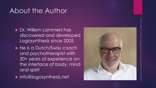 About the Author
 Dr. Willem Lammers has
discovered and developed
Logosynthesis since 2005
 He is a Dutch/Swiss coach
and psychotherapist with
30+ years of experience on
the interface of body, mind
and spirit
 info@logosynthesis.net
 