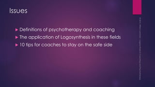 Issues
 Definitions of psychotherapy and coaching
 The application of Logosynthesis in these fields
 10 tips for coaches to stay on the safe side
 