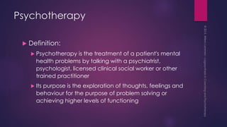 Psychotherapy
 Definition:
 Psychotherapy is the treatment of a patient's mental
health problems by talking with a psychiatrist,
psychologist, licensed clinical social worker or other
trained practitioner
 Its purpose is the exploration of thoughts, feelings and
behaviour for the purpose of problem solving or
achieving higher levels of functioning
 