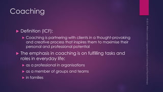 Coaching
 Definition (ICF):
 Coaching is partnering with clients in a thought-provoking
and creative process that inspires them to maximise their
personal and professional potential
 The emphasis in coaching is on fulfilling tasks and
roles in everyday life:
 as a professional in organisations
 as a member of groups and teams
 in families
 