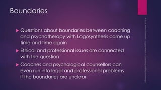 Boundaries
 Questions about boundaries between coaching
and psychotherapy with Logosynthesis come up
time and time again
 Ethical and professional issues are connected
with the question
 Coaches and psychological counsellors can
even run into legal and professional problems
if the boundaries are unclear
 
