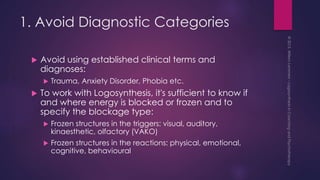 1. Avoid Diagnostic Categories
 Avoid using established clinical terms and
diagnoses:
 Trauma, Anxiety Disorder, Phobia etc.
 To work with Logosynthesis, it's sufficient to know if
and where energy is blocked or frozen and to
specify the blockage type:
 Frozen structures in the triggers: visual, auditory,
kinaesthetic, olfactory (VAKO)
 Frozen structures in the reactions: physical, emotional,
cognitive, behavioural
 
