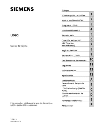 LOGO!
LOGO!
Manual de sistema
Este manual es válido para la serie de dispositivos
LOGO! 8 6ED1052-xxx08-0BA1.
7/2022
A5E33039720 - AK
Prólogo
Primeros pasos con LOGO! 1
Montar y cablear LOGO! 2
Programar LOGO! 3
Funciones de LOGO! 4
Servidor web 5
Conexión a Cloud IoT 6
UDF (función
personalizada) 7
Registro de datos 8
Parametrizar LOGO! 9
Uso de tarjetas de memoria 10
Seguridad 11
Software LOGO! 12
Aplicaciones 13
Datos técnicos A
Determinar el tiempo de
ciclo B
LOGO! sin display ("LOGO!
Pure") C
Estructura de menús de
LOGO! D
Números de referencia E
Abreviaturas F
 