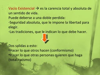 Vacío Existencial    es la carencia total y absoluta de un sentido de vida. Puede deberse a una doble perdida: Seguridad absoluta, que le impone la libertad para elegir. Las tradiciones, que le indican lo que debe hacer. Dos salidas a esto: Hacer lo que otros hacen (conformismo) Hacer lo que otras personas quieren que haga (totalitarismo) 