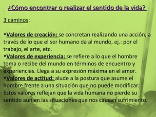 ¿Cómo encontrar o realizar el sentido de la vida?  3 caminos : Valores de creación:  se concretan realizando una acción, a través de lo que el ser humano da al mundo, ej.: por el trabajo, el arte, etc. Valores de experiencia:  se refiere a lo que el hombre toma o recibe del mundo en términos de encuentro y experiencias. Llega a su expresión máxima en el amor. Valores de actitud:  alude a la postura que asume el hombre frente a una situación que no puede modificar. Estos valores reflejan que la vida humana no pierde su sentido aun en las situaciones que nos causan sufrimiento.  