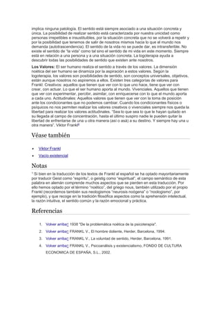 implica ninguna patología. El sentido está siempre asociado a una situación concreta y 
única. La posibilidad de realizar sentido está caracterizada por nuestra unicidad como 
personas irrepetibles e insustituibles, por la situación concreta que no se volverá a repetir y 
por la posibilidad que tenemos de salir de nosotros mismos hacia lo que el mundo nos 
demanda (autotrascendencia). El sentido de la vida no se puede dar, es intransferible. No 
existe el sentido de “la vida” como tal sino el sentido de mi vida en este momento. Siempre 
está en relación a una persona y a una situación concreta. La logoterapia ayuda a 
descubrir todas las posibilidades de sentido que existen ante nosotros. 
Los Valores: El ser humano realiza el sentido a través de los valores. La dimensión 
noética del ser humano se dinamiza por la aspiración a estos valores. Según la 
logoterapia, los valores son posibilidades de sentido, son conceptos universales, objetivos, 
están aunque nosotros no aspiremos a ellos. Existen tres categorías de valores para 
Frankl: Creativos: aquellos que tienen que ver con lo que uno hace, tiene que ver con 
crear, con actuar. Lo que el ser humano aporta al mundo. Vivenciales. Aquellos que tienen 
que ver con experimentar, percibir, asimilar, con enriquecerse con lo que el mundo aporta 
a cada uno. Actitudinales: Aquellos valores que tienen que ver con la toma de posición 
ante los condicionantes que no podemos cambiar. Cuando los condicionantes físicos o 
psíquicos no nos permiten realizar los valores creativos o vivenciales siempre nos queda la 
libertad para realizar los valores actitudinales. “Sea lo que sea lo que le hayan quitado en 
su llegada al campo de concentración, hasta el último suspiro nadie le pueden quitar la 
libertad de enfrentarse de una u otra manera (así o asá) a su destino. Y siempre hay una u 
otra manera”. Viktor Frankl4 
Véase también 
 Viktor Frankl 
 Vacío existencial 
Notas 
1 Si bien en la traducción de los textos de Frankl al español se ha optado mayoritariamente 
por traducir Geist como “espíritu”, o geistig como “espiritual”, el campo semántico de esta 
palabra en alemán comprende muchos aspectos que se pierden en esta traducción. Por 
ello hemos optado por el término “noético”, del griego nous, también utilizado por el propio 
Frankl (recordemos también sus neologismos “neurosis noógena” o “noologismo”, por 
ejemplo), y que recoge en la tradición filosófica aspectos como la aprehensión intelectual, 
la razón intuitiva, el sentido común y la razón emocional y práctica. 
Referencias 
1. Volver arriba↑ 1938 "De la problemática noética de la psicoterapia". 
2. Volver arriba↑ FRANKL V., El hombre doliente, Herder, Barcelona, 1994. 
3. Volver arriba↑ FRANKL V., La voluntad de sentido, Herder, Barcelona, 1991. 
4. Volver arriba↑ FRANKL V., Psicoanálisis y existencialismo, FONDO DE CULTURA 
ECONOMICA DE ESPAÑA, S.L., 2002. 
