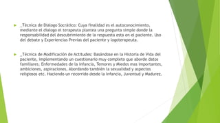  _Técnica de Dialogo Socrático: Cuya finalidad es el autoconocimiento,
mediante el dialogo el terapeuta plantea una pregunta simple donde la
responsabilidad del descubrimiento de la respuesta esta en el paciente. Uso
del debate y Experiencias Previas del paciente y logoterapeuta.
 _Técnica de Modificación de Actitudes: Basándose en la Historia de Vida del
paciente, implementando un cuestionario muy completo que aborde datos
familiares. Enfermedades de la infancia, Temores y Miedos mas importantes,
ambiciones, aspiraciones, Abordando también la sexualidad y aspectos
religiosos etc. Haciendo un recorrido desde la Infancia, Juventud y Madurez.
 