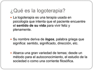 ¿Qué es la logoterapia?La logoterapia es una terapia usada en psicología que intenta que el paciente encuentre el sentido de su vida para vivir feliz y plenamente.Su nombre deriva de logos, palabra griega que significa: sentido, significado, dirección, etc.Abarca una gran variedad de temas; desde un método para el autoconocimiento, el estudio de la sociedad o como una corriente filosófica.