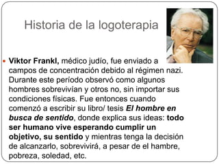 Historia de la logoterapiaViktorFrankl, médico judío, fue enviado a campos de concentración debido al régimen nazi.  Durante este período observó como algunos hombres sobrevivían y otros no, sin importar sus condiciones físicas. Fue entonces cuando comenzó a escribir su libro/ tesis El hombre en busca de sentido, donde explica sus ideas: todo ser humano vive esperando cumplir un objetivo, su sentido y mientras tenga la decisión de alcanzarlo, sobrevivirá, a pesar de el hambre, pobreza, soledad, etc.