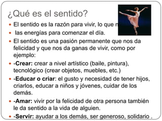 ¿Qué es el sentido?El sentido es la razón para vivir, lo que nos da las energías para comenzar el día.El sentido es una pasión permanente que nos da felicidad y que nos da ganas de vivir, como por ejemplo:-Crear: crear a nivel artístico (baile, pintura), tecnológico (crear objetos, muebles, etc.)-Educar o criar: el gusto y necesidad de tener hijos, criarlos, educar a niños y jóvenes, cuidar de los demás.-Amar: vivir por la felicidad de otra persona también le da sentido a la vida de alguien.-Servir: ayudar a los demás, ser generoso, solidario .