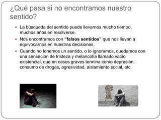 ¿Qué pasa si no encontramos nuestro sentido?La búsqueda del sentido puede llevarnos mucho tiempo, muchos años en resolverse.Nos encontramos con “falsos sentidos” que nos llevan a equivocarnos en nuestras decisiones.Cuando no tenemos un sentido, o lo ignoramos, quedamos con una sensación de tristeza y melancolía llamado vacío existencial, que en casos graves termina como depresión, consumo de drogas, agresividad, aislamiento social, etc.