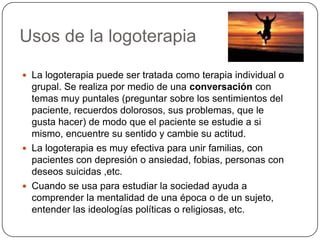 Usos de la logoterapiaLa logoterapia puede ser tratada como terapia individual o grupal. Se realiza por medio de una conversación con temas muy puntales (preguntar sobre los sentimientos del paciente, recuerdos dolorosos, sus problemas, que le gusta hacer) de modo que el paciente se estudie a si mismo, encuentre su sentido y cambie su actitud.La logoterapia es muy efectiva para unir familias, con pacientes con depresión o ansiedad, fobias, personas con deseos suicidas ,etc.Cuando se usa para estudiar la sociedad ayuda a comprender la mentalidad de una época o de un sujeto, entender las ideologías políticas o religiosas, etc.