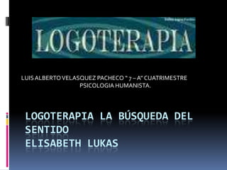 LOGOTERAPIA LA BÚSQUEDA DEL SENTIDO ELISABETH LUKAS LUIS ALBERTO VELASQUEZ PACHECO “ 7 – A” CUATRIMESTRE  PSICOLOGIA HUMANISTA. 