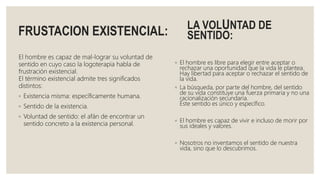 FRUSTACION EXISTENCIAL:
El hombre es capaz de mal-lograr su voluntad de
sentido en cuyo caso la logoterapia habla de
frustración existencial.
El término existencial admite tres significados
distintos:
◦ Existencia misma: específicamente humana.
◦ Sentido de la existencia.
◦ Voluntad de sentido: el afán de encontrar un
sentido concreto a la existencia personal.
LA VOLUNTAD DE
SENTIDO:
◦ El hombre es libre para elegir entre aceptar o
rechazar una oportunidad que la vida le plantea.
Hay libertad para aceptar o rechazar el sentido de
la vida.
◦ La búsqueda, por parte del hombre, del sentido
de su vida constituye una fuerza primaria y no una
racionalización secundaria.
Éste sentido es único y específico.
◦ El hombre es capaz de vivir e incluso de morir por
sus ideales y valores.
◦ Nosotros no inventamos el sentido de nuestra
vida, sino que lo descubrimos.
 