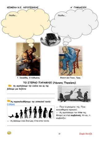 ΚΕΙΜΕΝΑ Ν.Ε. ΛΟΓΟΤΕΧΝΙΑΣ Α΄ ΓΥΜΝΑΣΙΟΥ
11 Σοφία Χαντζή
ΤΟ ΣΤΕΡΝΟ ΠΑΡΑΜΥΘΙ (Λάμπρος Πορφύρας)
Ας σχολιάσουμε την εικόνα και ας της
βάλουμε μια λεζάντα
................................................................................................
................................................................................................
Ας παρακολουθήσουμε την animated ταινία:
Ο Φάρος
 Ποια τα μηνύματα της; Ποια
συναισθήματα προκαλεί;
 Ας σχολιάσουμε τον τίτλο της;
Μπορεί να είναι συμβολικός; Αν ναι, τι
συμβολίζει;
 Ας βάλουμε έναν δικό μας τίτλο στην ταινία.
..........................................................................................................................................................................
Βίνσεντ βαν Γκογκ, ΓέροςΓ. Ιακωβίδης, Ο Χαϊδεμένος
Νιώθω.... Νιώθω....
 