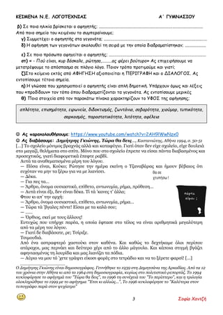 ΚΕΙΜΕΝΑ Ν.Ε. ΛΟΓΟΤΕΧΝΙΑΣ Α΄ ΓΥΜΝΑΣΙΟΥ
3 Σοφία Χαντζή
β) Σε ποια ηλικία βρίσκεται ο αφηγητής; .............................................................................................
Από ποιο σημείο του κειμένου το συμπεραίνουμε;
γ) Συμμετέχει ο αφηγητής στα γεγονότα; ............................................................................................
δ) Η αφήγηση των γεγονότων ακολουθεί τη σειρά με την οποία διαδραματίστηκαν; ...................
ε) Σε ποιο πρόσωπο αφηγείται ο αφηγητής; .......................................................................................
στ) « - Πού είναι, κυρ δάσκαλε, ρώτησα,.........ας φέρει βούτυρο» Ας επιχειρήσουμε να
μετατρέψουμε το απόσπασμα σε πλάγιο λόγο. Ποιον τρόπο προτιμούμε και γιατί;
ζ)Στο κείμενο εκτός από ΑΦΗΓΗΣΗ αξιοποιείται η ΠΕΡΙΓΡΑΦΗ και ο ΔΙΑΛΟΓΟΣ. Ας
εντοπίσουμε τέτοια σημεία.
η) Η γλώσσα που χρησιμοποιεί ο αφηγητής είναι απλή δημοτική. Υπάρχουν όμως και λέξεις
που «προδίδουν» τον τόπο όπου διαδραματίζονται τα γεγονότα. Ας εντοπίσουμε μερικές
θ) Ποια στοιχεία από τον παρακάτω πίνακα χαρακτηρίζουν το ΥΦΟΣ της αφήγησης;
 Ας παρακολουθήσουμε: https://www.youtube.com/watch?v=2AH9lWwNzx0
 Ας διαβάσουμε: Δημήτρης Γκιώνης, Τώρα θα δεις…, Καστανιώτης, Αθήνα 1994, σ. 50-51
[…] Το σχολείο μόνιμος βραχνάς αλλά και καταφύγιο. Γιατί όταν δεν είχε σχολείο, είχε δουλειά
στο μαγαζί, θελήματα στο σπίτι. Μόνο που στο σχολείο έπρεπε να είσαι πάντα διαβασμένος και
προσεχτικός, γιατί διαφορετικά έπεφτε ραβδί.
Αυτά τα αναθεματισμένα μέρη του λόγου.
— Πόσα είναι, Κούκο; Ρώτησε την ημέρα εκείνη ο Τζαναβάρας και ήμουν βέβαιος ότι
ευχόταν να μην τα ξέρω για να με λιανίσει.
— Δέκα.
— Για πες τα…
— Άρθρο, όνομα ουσιαστικό, επίθετο, αντωνυμία, ρήμα, πρόθεση…
— Αυτά είναι έξι, δεν είναι δέκα. Τί τά ’κανες τ’ άλλα;
Φτου κι απ’ την αρχή:
— Άρθρο, όνομα ουσιαστικό, επίθετο, αντωνυμία, ρήμα…
— Τώρα τά ’βγαλες πέντε! Είσαι με τα καλά σου;
— ……
— Όρθιος, εκεί με τους άλλους!
Ευτυχώς που υπήρχε παρέα, η οποία έφτασε στο τέλος να είναι αριθμητικά μεγαλύτερη
από τα μέρη του λόγου.
— Γιατί δε διαβάσατε, ρε; Τσίριξε.
Τσιμουδιά.
Από ένα αστραφτερό χαστούκι στον καθένα. Και καθώς το δεχτήκαμε όλοι περίπου
ατάραχοι, μας περνάει και δεύτερο χέρι από το άλλο μάγουλο. Και κάποια στιγμή βγάζει
αφηνιασμένος τη λουρίδα και μας λιανίζει τα πόδια.
— Αύριο να μου τό ’χετε γράψει είκοσι φορές στο τετράδιο και να το ξέρετε φαρσί! […]
_________________
Ο Δημήτρης Γκιώνης είναι δημοσιογράφος. Γεννήθηκε το 1939 στη Δημητσάνα της Αρκαδίας. Από τα 12
του χρόνια στην Αθήνα κι από το 1964 στη δημοσιογραφία, κυρίως στο πολιτιστικό ρεπορτάζ. Το 1994
κυκλοφόρησε το αφήγημά του "Τώρα θα δεις", το 1996 τη συνέχειά του "Το περίπτερο", και η τριλογία
ολοκληρώθηκε το 1999 με το αφήγημα "Έτσι κι αλλιώς...", Το 1996 κυκλοφόρησε το "Καλύτερα στον
τυπογράφο παρά στον ψυχίατρο”
απλότητα, επισημότητα, ειρωνεία, διδακτισμός, ζωντάνια, σοβαρότητα, χιούμορ, τυπικότητα,
σαρκασμός, παραστατικότητα, λιτότητα, αφέλεια
,
 