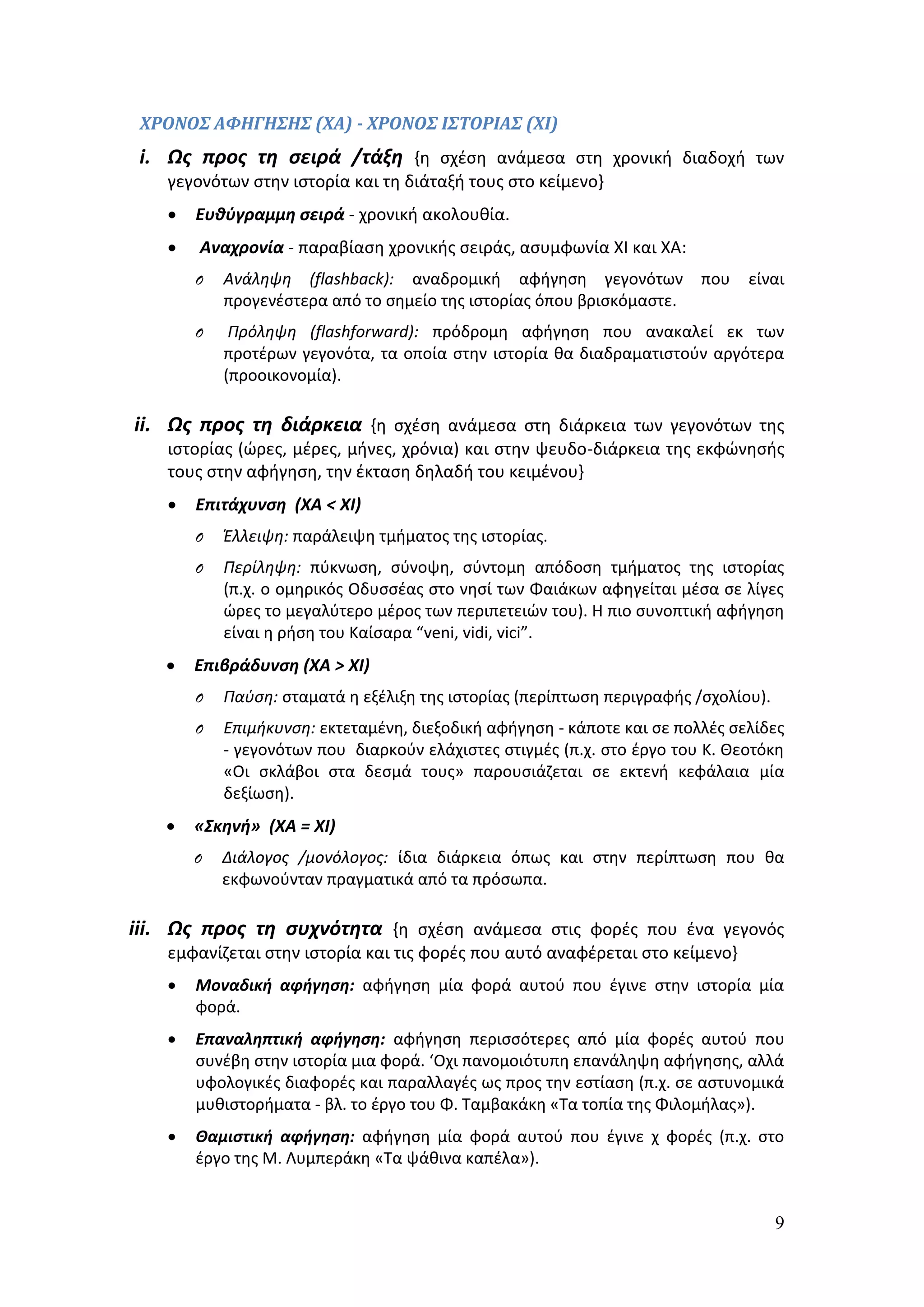 ΧΡΟΝΟΣ ΑΦΗΓΗΣΗΣ (ΧΑ) - ΧΡΟΝΟΣ ΙΣΤΟΡΙΑΣ (ΧΙ) 
i. Ως προς τη σειρά /τάξη {η σχέση ανάμεσα στη χρονική διαδοχή των 
9 
γεγονότων στην ιστορία και τη διάταξή τους στο κείμενο} 
 Ευθύγραμμη σειρά - χρονική ακολουθία. 
 Αναχρονία - παραβίαση χρονικής σειράς, ασυμφωνία ΧΙ και ΧΑ: 
O Ανάληψη (flashback): αναδρομική αφήγηση γεγονότων που είναι 
προγενέστερα από το σημείο της ιστορίας όπου βρισκόμαστε. 
O Πρόληψη (flashforward): πρόδρομη αφήγηση που ανακαλεί εκ των 
προτέρων γεγονότα, τα οποία στην ιστορία θα διαδραματιστούν αργότερα 
(προοικονομία). 
ii. Ως προς τη διάρκεια {η σχέση ανάμεσα στη διάρκεια των γεγονότων της 
ιστορίας (ώρες, μέρες, μήνες, χρόνια) και στην ψευδο-διάρκεια της εκφώνησής 
τους στην αφήγηση, την έκταση δηλαδή του κειμένου} 
 Επιτάχυνση (ΧΑ < ΧΙ) 
O Έλλειψη: παράλειψη τμήματος της ιστορίας. 
O Περίληψη: πύκνωση, σύνοψη, σύντομη απόδοση τμήματος της ιστορίας 
(π.χ. ο ομηρικός Οδυσσέας στο νησί των Φαιάκων αφηγείται μέσα σε λίγες 
ώρες το μεγαλύτερο μέρος των περιπετειών του). Η πιο συνοπτική αφήγηση 
είναι η ρήση του Καίσαρα “veni, vidi, vici”. 
 Επιβράδυνση (ΧΑ > ΧΙ) 
O Παύση: σταματά η εξέλιξη της ιστορίας (περίπτωση περιγραφής /σχολίου). 
O Επιμήκυνση: εκτεταμένη, διεξοδική αφήγηση - κάποτε και σε πολλές σελίδες 
- γεγονότων που διαρκούν ελάχιστες στιγμές (π.χ. στο έργο του Κ. Θεοτόκη 
«Οι σκλάβοι στα δεσμά τους» παρουσιάζεται σε εκτενή κεφάλαια μία 
δεξίωση). 
 «Σκηνή» (ΧΑ = ΧΙ) 
O Διάλογος /μονόλογος: ίδια διάρκεια όπως και στην περίπτωση που θα 
εκφωνούνταν πραγματικά από τα πρόσωπα. 
iii. Ως προς τη συχνότητα {η σχέση ανάμεσα στις φορές που ένα γεγονός 
εμφανίζεται στην ιστορία και τις φορές που αυτό αναφέρεται στο κείμενο} 
 Μοναδική αφήγηση: αφήγηση μία φορά αυτού που έγινε στην ιστορία μία 
φορά. 
 Επαναληπτική αφήγηση: αφήγηση περισσότερες από μία φορές αυτού που 
συνέβη στην ιστορία μια φορά. ‘Οχι πανομοιότυπη επανάληψη αφήγησης, αλλά 
υφολογικές διαφορές και παραλλαγές ως προς την εστίαση (π.χ. σε αστυνομικά 
μυθιστορήματα - βλ. το έργο του Φ. Ταμβακάκη «Τα τοπία της Φιλομήλας»). 
 Θαμιστική αφήγηση: αφήγηση μία φορά αυτού που έγινε χ φορές (π.χ. στο 
έργο της Μ. Λυμπεράκη «Τα ψάθινα καπέλα»). 
 