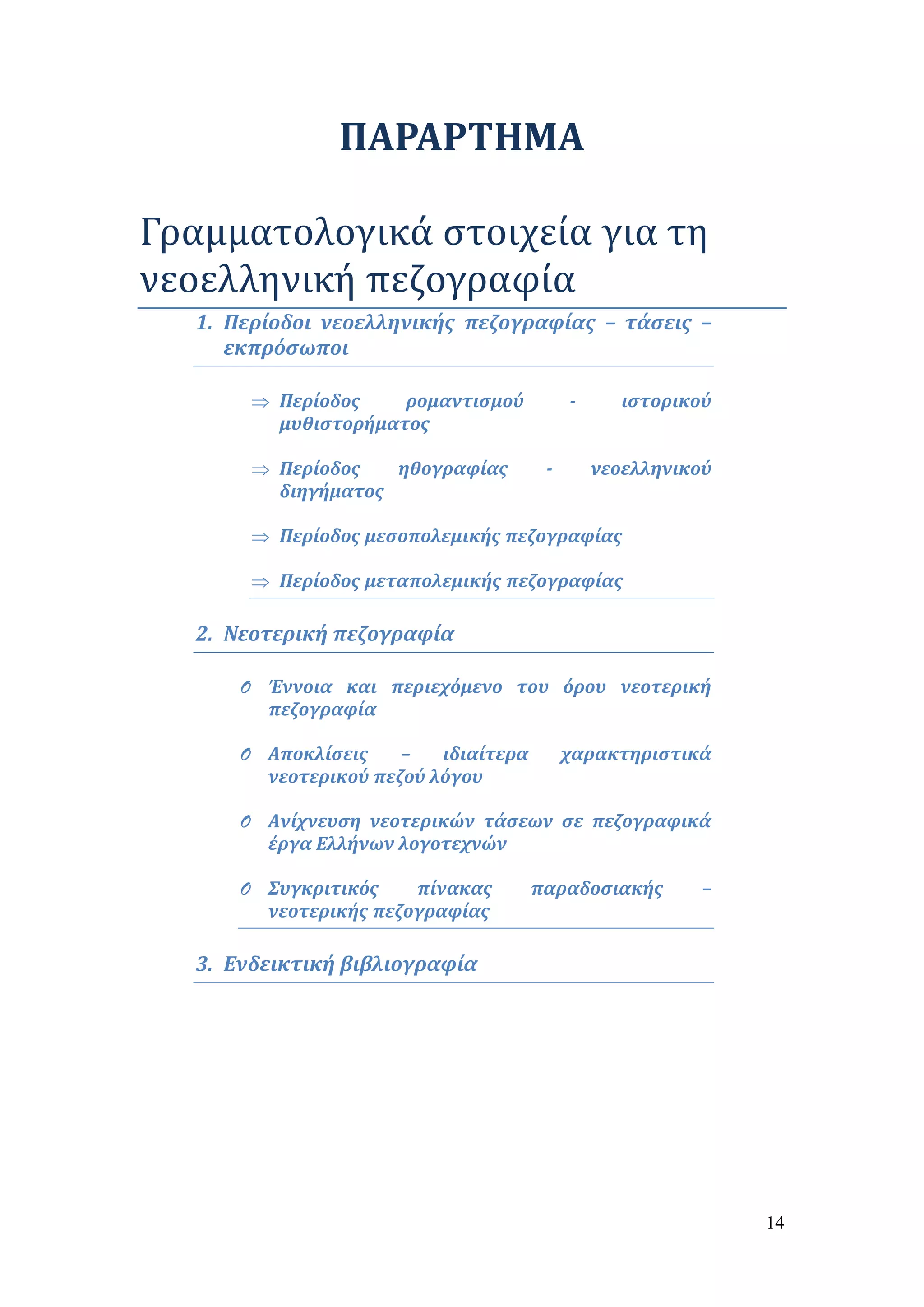 14 
ΠΑΡΑΡΤΗΜΑ 
Γραμματολογικά στοιχεία για τη 
νεοελληνική πεζογραφία 
1. Περίοδοι νεοελληνικής πεζογραφίας – τάσεις – 
εκπρόσωποι 
 Περίοδος ρομαντισμού - ιστορικού 
μυθιστορήματος 
 Περίοδος ηθογραφίας - νεοελληνικού 
διηγήματος 
 Περίοδος μεσοπολεμικής πεζογραφίας 
 Περίοδος μεταπολεμικής πεζογραφίας 
2. Νεοτερική πεζογραφία 
O Έννοια και περιεχόμενο του όρου νεοτερική 
πεζογραφία 
O Αποκλίσεις – ιδιαίτερα χαρακτηριστικά 
νεοτερικού πεζού λόγου 
O Ανίχνευση νεοτερικών τάσεων σε πεζογραφικά 
έργα Ελλήνων λογοτεχνών 
O Συγκριτικός πίνακας παραδοσιακής – 
νεοτερικής πεζογραφίας 
3. Ενδεικτική βιβλιογραφία 
 