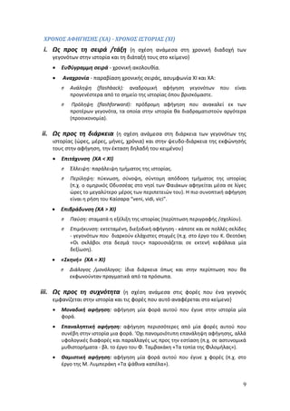 ΧΡΟΝΟΣ ΑΦΗΓΗΣΗΣ (ΧΑ) - ΧΡΟΝΟΣ ΙΣΤΟΡΙΑΣ (ΧΙ) 
i. Ως προς τη σειρά /τάξη {η σχέση ανάμεσα στη χρονική διαδοχή των 
9 
γεγονότων στην ιστορία και τη διάταξή τους στο κείμενο} 
 Ευθύγραμμη σειρά - χρονική ακολουθία. 
 Αναχρονία - παραβίαση χρονικής σειράς, ασυμφωνία ΧΙ και ΧΑ: 
O Ανάληψη (flashback): αναδρομική αφήγηση γεγονότων που είναι 
προγενέστερα από το σημείο της ιστορίας όπου βρισκόμαστε. 
O Πρόληψη (flashforward): πρόδρομη αφήγηση που ανακαλεί εκ των 
προτέρων γεγονότα, τα οποία στην ιστορία θα διαδραματιστούν αργότερα 
(προοικονομία). 
ii. Ως προς τη διάρκεια {η σχέση ανάμεσα στη διάρκεια των γεγονότων της 
ιστορίας (ώρες, μέρες, μήνες, χρόνια) και στην ψευδο-διάρκεια της εκφώνησής 
τους στην αφήγηση, την έκταση δηλαδή του κειμένου} 
 Επιτάχυνση (ΧΑ < ΧΙ) 
O Έλλειψη: παράλειψη τμήματος της ιστορίας. 
O Περίληψη: πύκνωση, σύνοψη, σύντομη απόδοση τμήματος της ιστορίας 
(π.χ. ο ομηρικός Οδυσσέας στο νησί των Φαιάκων αφηγείται μέσα σε λίγες 
ώρες το μεγαλύτερο μέρος των περιπετειών του). Η πιο συνοπτική αφήγηση 
είναι η ρήση του Καίσαρα “veni, vidi, vici”. 
 Επιβράδυνση (ΧΑ > ΧΙ) 
O Παύση: σταματά η εξέλιξη της ιστορίας (περίπτωση περιγραφής /σχολίου). 
O Επιμήκυνση: εκτεταμένη, διεξοδική αφήγηση - κάποτε και σε πολλές σελίδες 
- γεγονότων που διαρκούν ελάχιστες στιγμές (π.χ. στο έργο του Κ. Θεοτόκη 
«Οι σκλάβοι στα δεσμά τους» παρουσιάζεται σε εκτενή κεφάλαια μία 
δεξίωση). 
 «Σκηνή» (ΧΑ = ΧΙ) 
O Διάλογος /μονόλογος: ίδια διάρκεια όπως και στην περίπτωση που θα 
εκφωνούνταν πραγματικά από τα πρόσωπα. 
iii. Ως προς τη συχνότητα {η σχέση ανάμεσα στις φορές που ένα γεγονός 
εμφανίζεται στην ιστορία και τις φορές που αυτό αναφέρεται στο κείμενο} 
 Μοναδική αφήγηση: αφήγηση μία φορά αυτού που έγινε στην ιστορία μία 
φορά. 
 Επαναληπτική αφήγηση: αφήγηση περισσότερες από μία φορές αυτού που 
συνέβη στην ιστορία μια φορά. ‘Οχι πανομοιότυπη επανάληψη αφήγησης, αλλά 
υφολογικές διαφορές και παραλλαγές ως προς την εστίαση (π.χ. σε αστυνομικά 
μυθιστορήματα - βλ. το έργο του Φ. Ταμβακάκη «Τα τοπία της Φιλομήλας»). 
 Θαμιστική αφήγηση: αφήγηση μία φορά αυτού που έγινε χ φορές (π.χ. στο 
έργο της Μ. Λυμπεράκη «Τα ψάθινα καπέλα»). 
 