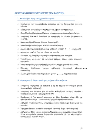 10 
ΔΡΑΣΤΗΡΙΟΤΗΤΕΣ ΣΧΕΤΙΚΕΣ ΜΕ ΤΗΝ ΑΦΗΓΗΣΗ 
I. Με βάση το προς επεξεργασία κείμενο 
O Επισήμανση των περιγραφικών στοιχείων και της λειτουργίας τους στο 
κείμενο. 
O Επισήμανση του ιδιαίτερου λεξιλογίου και ύφους των προσώπων. 
O Προσθήκη διαλόγου /μονολόγου σε κείμενο όπου υπάρχει μόνο διήγηση. 
O Συγγραφή θεατρικού διαλόγου με αφόρμηση το κείμενο (σκηνοθετικές 
οδηγίες). 
O Μετατροπή διαλόγου σε διήγηση ή περιγραφή. 
O Μετατροπή πλαγίου λόγου σε ευθύ και αντιστρόφως. 
O Αλλαγή αφηγηματικής σκοπιάς (π.χ. μηδενική εστίαση εσωτερική). 
O Αλλαγή της αρχής ή /και του τέλους της ιστορίας. 
O Επέκταση της ιστορίας – οι μαθητές να φανταστούν τη συνέχεια. 
O Τοποθέτηση γεγονότων σε κανονική χρονική σειρά, όπου υπάρχουν 
αναχρονίες. 
O Παρεμβολή αναδρομών /προδρομών, όπου υπάρχει χρονική ακολουθία. 
O Πύκνωση /επέκταση χρόνου αφήγησης (συνοπτική αφήγηση 
εκτεταμένη). 
O Αλλαγή χρόνου ιστορίας (παροντικός χρόνος παρελθοντικός). 
ΙΙ. Δημιουργικές δραστηριότητες πέρα από το κείμενο 
O Συγγραφή διηγήματος με δοσμένα ή όχι τα δομικά του στοιχεία (θέμα, 
τόπος, χρόνος, πρόσωπα). 
O Συγγραφή μιας ιστορίας για την οποία καθορίζεται το ύφος (σοβαρό - 
επιστημονικό, οικείο - χιουμοριστικό κτλ). 
O Προφορική ή /και γραπτή αφήγηση με βάση δοσμένες λέξεις (βλ. και 
φανταστικό διώνυμο - Gianni Rodari, Γραμματική της φαντασίας). 
O Αφήγηση γνωστού μύθου / ιστορίας μέσα από ταύτιση με έναν ήρωα της 
ιστορίας. 
O Αφήγηση ιστορίας μέσα από εικόνες σε κανονική σειρά /ανακατεμένες. 
O Αφήγηση με βάση κάρτες ή «τραπουλόχαρτα» όπου αναγράφονται μοτίβα ή 
τίτλοι παραμυθιών, μύθων, δημοτικών τραγουδιών (βλ. και «λειτουργίες» 
παραμυθιών, Vladimir Propp). 
 