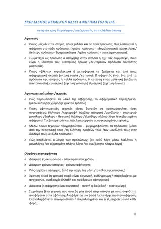 11 
ΣΧΟΛΙΑΣΜΟΣ ΚΕΙΜΕΝΩΝ ΒΑΣΕΙ ΑΦΗΓΗΜΑΤΟΛΟΓΙΑΣ 
στοιχεία προς διερεύνηση /επεξεργασία, σε απλή διατύπωση 
Αφηγητής 
O Ποιος μας λέει την ιστορία, ποιος μιλάει και σε ποιο πρόσωπο; Πώς λειτουργεί η 
αφήγηση στο κάθε πρόσωπο; (πρώτο πρόσωπο - εξομολογητικός χαρακτήρας/ 
δεύτερο πρόσωπο - δραματικότητα /τρίτο πρόσωπο - αντικειμενικότητα). 
O Συμμετέχει ως πρόσωπο ο αφηγητής στην ιστορία ή όχι; Εάν συμμετέχει, ποια 
είναι η ιδιότητά του; (κεντρικός ήρωας /δευτερεύον πρόσωπο /αυτόπτης 
μάρτυρας). 
O Ποιος «βλέπει» κυριολεκτικά ή μεταφορικά τα δρώμενα και από ποια 
αφηγηματική σκοπιά (οπτική γωνία /εστίαση); Ο αφηγητής είναι ένα από τα 
πρόσωπα της ιστορίας ή πολλά πρόσωπα; Η εστίαση είναι μηδενική (απόλυτη 
παντογνωσία), εσωτερική (σχετική γνώση) ή εξωτερική (σχετική άγνοια); 
Αφηγηματικοί τρόποι /τεχνικές 
O Πώς παρουσιάζεται το υλικό της αφήγησης, το αφηγηματικό περιεχόμενο; 
(μέσω διήγησης /μίμησης /μικτού τρόπου) 
O Ποιες αφηγηματικές τεχνικές είναι δυνατόν να χρησιμοποιήσει ένας 
συγγραφέας; (διήγηση /περιγραφή /σχόλιο αφηγητή /μονόλογο - εσωτερικό 
μονόλογο /διάλογο - θεατρικό διάλογο /ελεύθερο πλάγιο λόγο /εγκιβωτισμένη 
αφήγηση). Τι εξυπηρετούν και πώς λειτουργούν οι συγκεκριμένες τεχνικές; 
O Μέσω ποιων τεχνικών ηθογραφούνται - ψυχογραφούνται τα πρόσωπα; (μέσα 
από την περιγραφή τους /τη διήγηση πράξεών τους /τον μονόλογό τους /τον 
διάλογό τους με άλλα πρόσωπα) 
O Πώς αποδίδεται ο λόγος των προσώπων; (σε ευθύ λόγο μέσω διαλόγου ή 
μονολόγου /σε εξαρτημένο πλάγιο λόγο /σε ανεξάρτητο πλάγιο λόγο) 
Ο χρόνος στην αφήγηση 
O Διάκριση εξωκειμενικού - εσωκειμενικού χρόνου 
O Διάκριση χρόνου ιστορίας - χρόνου αφήγησης 
O Πώς αρχίζει η αφήγηση; (από την αρχή /τη μέση /το τέλος της ιστορίας;) 
O Χρονική σειρά (η χρονική σειρά είναι κανονική, ευθύγραμμη ή παραβιάζεται με 
αναχρονίες, αναδρομές δηλαδή και πρόδρομες αφηγήσεις;) 
O Διάρκεια (η αφήγηση είναι συνοπτική - πυκνή ή διεξοδική - εκτεταμένη;) 
O Συχνότητα (ένα γεγονός που συνέβη μία φορά στην ιστορία με ποια συχνότητα 
αναφέρεται στην αφήγηση; Αναφέρεται μια φορά ή επανέρχεται στην αφήγηση; 
Επαναλαμβάνεται πανομοιότυπα ή παραλλαγμένα και τι εξυπηρετεί αυτό κάθε 
φορά;) 
 