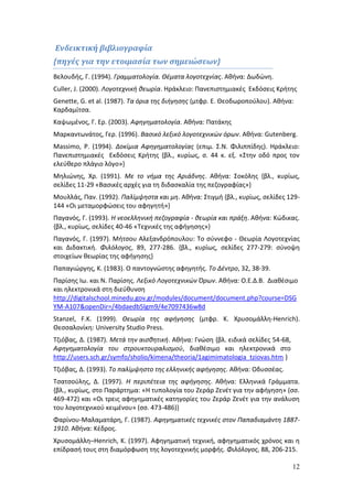 12 
Ενδεικτική βιβλιογραφία 
{πηγές για την ετοιμασία των σημειώσεων} 
Βελουδής, Γ. (1994). Γραμματολογία. Θέματα λογοτεχνίας. Αθήνα: Δωδώνη. 
Culler, J. (2000). Λογοτεχνική θεωρία. Ηράκλειο: Πανεπιστημιακές Εκδόσεις Κρήτης 
Genette, G. et al. (1987). Τα όρια της διήγησης (μτφρ. Ε. Θεοδωροπούλου). Αθήνα: 
Καρδαμίτσα. 
Καψωμένος, Γ. Ερ. (2003). Αφηγηματολογία. Αθήνα: Πατάκης 
Μαρκαντωνάτος, Γερ. (1996). Βασικό λεξικό λογοτεχνικών όρων. Αθήνα: Gutenberg. 
Massimo, P. (1994). Δοκίμια Αφηγηματολογίας (επιμ. Σ.Ν. Φιλιππίδης). Ηράκλειο: 
Πανεπιστημιακές Εκδόσεις Κρήτης {βλ., κυρίως, σ. 44 κ. εξ. «Στην οδό προς τον 
ελεύθερο πλάγιο λόγο»} 
Μηλιώνης, Χρ. (1991). Με το νήμα της Αριάδνης. Αθήνα: Σοκόλης {βλ., κυρίως, 
σελίδες 11-29 «Βασικές αρχές για τη διδασκαλία της πεζογραφίας»} 
Μουλλάς, Παν. (1992). Παλίμψηστα και μη. Αθήνα: Στιγμή {βλ., κυρίως, σελίδες 129- 
144 «Οι μεταμορφώσεις του αφηγητή»} 
Παγανός, Γ. (1993). Η νεοελληνική πεζογραφία - θεωρία και πράξη. Αθήνα: Κώδικας. 
{βλ., κυρίως, σελίδες 40-46 «Τεχνικές της αφήγησης»} 
Παγανός, Γ. (1997). Μήτσου Αλεξανδρόπουλου: Το σύννεφο - Θεωρία Λογοτεχνίας 
και Διδακτική. Φιλόλογος, 89, 277-286. {βλ., κυρίως, σελίδες 277-279: σύνοψη 
στοιχείων θεωρίας της αφήγησης} 
Παπαγιώργης, Κ. (1983). Ο παντογνώστης αφηγητής. Το Δέντρο, 32, 38-39. 
Παρίσης Ιω. και Ν. Παρίσης. Λεξικό Λογοτεχνικών Όρων. Αθήνα: Ο.Ε.Δ.Β. Διαθέσιμο 
και ηλεκτρονικά στη διεύθυνση 
http://digitalschool.minedu.gov.gr/modules/document/document.php?course=DSG 
YM-A107&openDir=/4bdaedb5lgm9/4e7097436w8d 
Stanzel, F.K. (1999). Θεωρία της αφήγησης (μτφρ. Κ. Χρυσομάλλη-Henrich). 
Θεσσαλονίκη: University Studio Press. 
Τζιόβας, Δ. (1987). Μετά την αισθητική. Αθήνα: Γνώση {βλ. ειδικά σελίδες 54-68, 
Αφηγηματολογία του στρουκτουραλισμού, διαθέσιμο και ηλεκτρονικά στο 
http://users.sch.gr/symfo/sholio/kimena/theoria/1agimimatologia_tziovas.htm } 
Τζιόβας, Δ. (1993). Το παλίμψηστο της ελληνικής αφήγησης. Αθήνα: Οδυσσέας. 
Τσατσούλης, Δ. (1997). Η περιπέτεια της αφήγησης. Αθήνα: Ελληνικά Γράμματα. 
{βλ., κυρίως, στο Παράρτημα: «Η τυπολογία του Ζεράρ Ζενέτ για την αφήγηση» (σσ. 
469-472) και «Οι τρεις αφηγηματικές κατηγορίες του Ζεράρ Ζενέτ για την ανάλυση 
του λογοτεχνικού κειμένου» (σσ. 473-486)} 
Φαρίνου-Μαλαματάρη, Γ. (1987). Αφηγηματικές τεχνικές στον Παπαδιαμάντη 1887- 
1910. Αθήνα: Κέδρος. 
Χρυσομάλλη–Henrich, Κ. (1997). Αφηγηματική τεχνική, αφηγηματικός χρόνος και η 
επίδρασή τους στη διαμόρφωση της λογοτεχνικής μορφής. Φιλόλογος, 88, 206-215. 
 