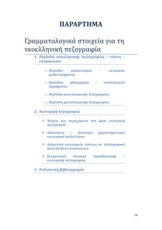 14 
ΠΑΡΑΡΤΗΜΑ 
Γραμματολογικά στοιχεία για τη 
νεοελληνική πεζογραφία 
1. Περίοδοι νεοελληνικής πεζογραφίας – τάσεις – 
εκπρόσωποι 
 Περίοδος ρομαντισμού - ιστορικού 
μυθιστορήματος 
 Περίοδος ηθογραφίας - νεοελληνικού 
διηγήματος 
 Περίοδος μεσοπολεμικής πεζογραφίας 
 Περίοδος μεταπολεμικής πεζογραφίας 
2. Νεοτερική πεζογραφία 
O Έννοια και περιεχόμενο του όρου νεοτερική 
πεζογραφία 
O Αποκλίσεις – ιδιαίτερα χαρακτηριστικά 
νεοτερικού πεζού λόγου 
O Ανίχνευση νεοτερικών τάσεων σε πεζογραφικά 
έργα Ελλήνων λογοτεχνών 
O Συγκριτικός πίνακας παραδοσιακής – 
νεοτερικής πεζογραφίας 
3. Ενδεικτική βιβλιογραφία 
 
