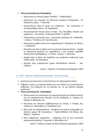 16 
 Τάσεις μεσοπολεμικής πεζογραφίας: 
 Διερεύνηση του αστικού χώρου (Πανθέοι - Τ. Αθανασιάδη) 
 Διερεύνηση του ατομικού και ιδιότυπου στοιχείου (Γιούγκερμαν - Μ. 
Καραγάτση, Αργώ - Γ. Θεοτοκά) 
 Κοσμοπολίτικη τάση (Η φυλή των ανθρώπων - Θρ. Καστανάκη, Ο 
συνταγματάρχης Λιάπκιν - Μ. Καραγάτση) 
 Αντιμιλιταριστικό πνεύμα (Ζωή εν τάφω - Στρ. Μυριβήλη, Ιστορία ενός 
αιχμαλώτου - Στρ. Δούκα, Το Νούμερο 31328 - Η. Βενέζη) 
 Ενδοσκόπηση εσωτερικής ζωής - εσωτερικός μονόλογος (Στ. Ξεφλούδας, 
Γ. Δέλιος, Γ. Πεντζίκης, Αλ. Γιαννόπουλος). 
 Ανανεωμένη γραφή κοντά στον υπερρεαλισμό (Γ. Μπεράτης, Μ. Αξιώτη, 
Γ. Σκαρίμπας) 
 Απομάκρυνση από το παρόν και την κοινωνική πραγματικότητα - στροφή 
σε προσωπικά βιώματα του παρελθόντος ή στο ιστορικό παρελθόν 
(Ερόικα /Στου Χατζηφράγκου - Κ. Πολίτη , Λεωνής - Γ. Θεοτοκά) 
 Στροφή προς τη φύση και παράδοση για αναζήτηση αυθεντικής ζωής 
(Πέδρο Καζάς - Φ. Κόντογλου) 
 Χαμηλοί τόνοι μικροαστικού χώρου (Μενεξεδένια Πολιτεία - Αγγ. 
Τερζάκη). 
{πηγή: Γ. Παγανός, Η νεοελληνική πεζογραφία, 1983} 
4. 1945 – σήμερα: Σύγχρονη πεζογραφία - μεταπολεμική 
 Ανανέωση και διεύρυνση των δυνατοτήτων του αφηγηματικού λόγου. 
 Έκφραση, κυρίως, της τραγικής διάψευσης των ελπίδων του μεταπολεμικού 
ανθρώπου, της σύγχυσης και της αγωνίας του, σε μια γλώσσα τολμηρά 
ρεαλιστική. 
 Τάσεις μεταπολεμικής πεζογραφίας: 
 Κριτική μελέτη και απεικόνιση της πραγματικότητας και απόδοση κάποτε 
των πιο αποκρουστικών πλευρών της (Ν. Κάσδαγλης, Κ. Ταχτσής, Αλ. 
Κοτζιάς, Α. Φραγκιάς κ.ά.). 
 Κοινωνικοί και πολιτικοί προβληματισμοί (Δ. Χατζής, Κ. Κοτζιάς, Στρ. 
Τσίρκας, Σπ. Πλασκοβίτης, Α. Σαμαράκης κ.ά.). 
 Φυγή από την πραγματικότητα - καταφύγιο στη λυρική πεζογραφία του 
κλειστού χώρου (Μ. Λυμπεράκη, Τ. Γκρίτση-Μιλλιέξ, Εύα Βλάμη, Αγγ. 
Βλάχος, Γ. Σαράντη). 
 Νέες εκφραστικές αναζητήσεις - επιδράσεις από τα νέα ευρωπαϊκά 
λογοτεχνικά ρεύματα (Γ. Χειμωνάς, Ν. Μπακόλας κ.ά.). 
{πηγή: Λ. Πολίτης, Ιστορία της Νέας Ελληνικής Λογοτεχνίας, 1982} 
 