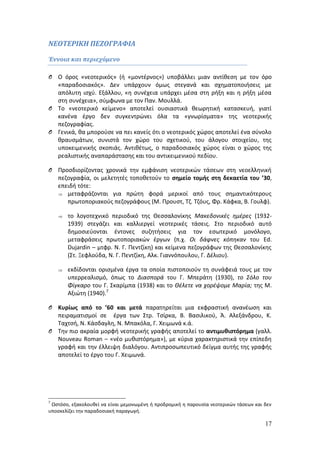 17 
ΝΕΟΤΕΡΙΚΗ ΠΕΖΟΓΡΑΦΙΑ 
Έννοια και περιεχόμενο 
O Ο όρος «νεοτερικός» (ή «μοντέρνος») υποβάλλει μιαν αντίθεση με τον όρο 
«παραδοσιακός». Δεν υπάρχουν όμως στεγανά και σχηματοποιήσεις με 
απόλυτη ισχύ. Εξάλλου, «η συνέχεια υπάρχει μέσα στη ρήξη και η ρήξη μέσα 
στη συνέχεια», σύμφωνα με τον Παν. Μουλλά. 
O Το «νεοτερικό κείμενο» αποτελεί ουσιαστικά θεωρητική κατασκευή, γιατί 
κανένα έργο δεν συγκεντρώνει όλα τα «γνωρίσματα» της νεοτερικής 
πεζογραφίας. 
O Γενικά, θα μπορούσε να πει κανείς ότι ο νεοτερικός χώρος αποτελεί ένα σύνολο 
θραυσμάτων, συνιστά τον χώρο του σχετικού, του άλογου στοιχείου, της 
υποκειμενικής σκοπιάς. Αντιθέτως, ο παραδοσιακός χώρος είναι ο χώρος της 
ρεαλιστικής αναπαράστασης και του αντικειμενικού πεδίου. 
O Προσδιορίζοντας χρονικά την εμφάνιση νεοτερικών τάσεων στη νεοελληνική 
πεζογραφία, οι μελετητές τοποθετούν το σημείο τομής στη δεκαετία του ’30, 
επειδή τότε: 
 μεταφράζονται για πρώτη φορά μερικοί από τους σημαντικότερους 
πρωτοποριακούς πεζογράφους (Μ. Προυστ, Τζ. Τζόυς, Φρ. Κάφκα, Β. Γουλφ). 
 το λογοτεχνικό περιοδικό της Θεσσαλονίκης Μακεδονικές ημέρες (1932- 
1939) στεγάζει και καλλιεργεί νεοτερικές τάσεις. Στο περιοδικό αυτό 
δημοσιεύονται έντονες συζητήσεις για τον εσωτερικό μονόλογο, 
μεταφράσεις πρωτοποριακών έργων (π.χ. Οι δάφνες κόπηκαν του Ed. 
Dujardin – μτφρ. Ν. Γ. Πεντζίκη) και κείμενα πεζογράφων της Θεσσαλονίκης 
(Στ. Ξεφλούδα, Ν. Γ. Πεντζίκη, Αλκ. Γιαννόπουλου, Γ. Δέλιου). 
 εκδίδονται ορισμένα έργα τα οποία πιστοποιούν τη συνάφειά τους με τον 
υπερρεαλισμό, όπως το Διασπορά του Γ. Μπεράτη (1930), το Σόλο του 
Φίγκαρο του Γ. Σκαρίμπα (1938) και το Θέλετε να χορέψομε Μαρία; της Μ. 
Αξιώτη (1940).7 
O Κυρίως από το ’60 και μετά παρατηρείται μια εκφραστική ανανέωση και 
πειραματισμοί σε έργα των Στρ. Τσίρκα, Β. Βασιλικού, Ά. Αλεξάνδρου, Κ. 
Ταχτσή, Ν. Κάσδαγλη, Ν. Μπακόλα, Γ. Χειμωνά κ.ά. 
O Την πιο ακραία μορφή νεοτερικής γραφής αποτελεί το αντιμυθιστόρημα (γαλλ. 
Νouveau Roman – «νέο μυθιστόρημα»), με κύρια χαρακτηριστικά την επίπεδη 
γραφή και την έλλειψη διαλόγου. Αντιπροσωπευτικό δείγμα αυτής της γραφής 
αποτελεί το έργο του Γ. Χειμωνά. 
7 Ωστόσο, εξακολουθεί να είναι μεμονωμένη ή προδρομική η παρουσία νεοτερικών τάσεων και δεν 
υποσκελίζει την παραδοσιακή παραγωγή. 
 