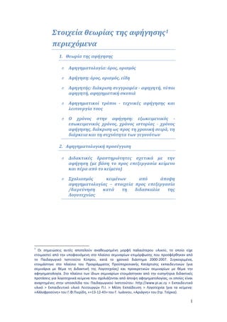 1 
Στοιχεία θεωρίας της αφήγησης1 
περιεχόμενα 
1. Θεωρία της αφήγησης 
O Αφηγηματολογία: όρος, ορισμός 
O Αφήγηση: όρος, ορισμός, είδη 
O Αφηγητής: διάκριση συγγραφέα - αφηγητή, τύποι 
αφηγητή, αφηγηματική σκοπιά 
O Αφηγηματικοί τρόποι - τεχνικές αφήγησης και 
λειτουργία τους 
O Ο χρόνος στην αφήγηση: εξωκειμενικός - 
εσωκειμενικός χρόνος, χρόνος ιστορίας - χρόνος 
αφήγησης, διάκριση ως προς τη χρονική σειρά, τη 
διάρκεια και τη συχνότητα των γεγονότων 
2. Αφηγηματολογική προσέγγιση 
O Διδακτικές δραστηριότητες σχετικά με την 
αφήγηση (με βάση το προς επεξεργασία κείμενο 
και πέρα από το κείμενο) 
O Σχολιασμός κειμένων από άποψη 
αφηγηματολογίας – στοιχεία προς επεξεργασία 
/διερεύνηση κατά τη διδασκαλία της 
Λογοτεχνίας 
1 Οι σημειώσεις αυτές αποτελούν αναθεωρημένη μορφή παλαιότερου υλικού, το οποίο είχε 
ετοιμαστεί από την υποφαινόμενη στο πλαίσιο σεμιναρίων επιμόρφωσης που προσφέρθηκαν από 
το Παιδαγωγικό Ινστιτούτο Κύπρου, κατά το χρονικό διάστημα 2000-2007. Συγκεκριμένα, 
ετοιμάστηκε στο πλαίσιο του Προγράμματος Προϋπηρεσιακής Κατάρτισης εκπαιδευτικών (για 
σεμινάρια με θέμα τη Διδακτική της Λογοτεχνίας) και προαιρετικών σεμιναρίων με θέμα την 
αφηγηματολογία. Στο πλαίσιο των ίδιων σεμιναρίων ετοιμάστηκαν από την εισηγήτρια διδακτικές 
προτάσεις για λογοτεχνικά κείμενα που σχολιάζονται από άποψη αφηγηματολογίας, οι οποίες είναι 
αναρτημένες στην ιστοσελίδα του Παιδαγωγικού Ινστιτούτου: http://www.pi.ac.cy > Εκπαιδευτικό 
υλικό > Εκπαιδευτικό υλικό Λειτουργών Π.Ι. > Μέση Εκπαίδευση > Λογοτεχνία {για τα κείμενα: 
«Αλλοφροσύνη» του Γ.Φ.Πιερίδη, «+13-12-43» του Γ. Ιωάννου, «Αριάγνη» του Στρ. Τσίρκα}. 
 