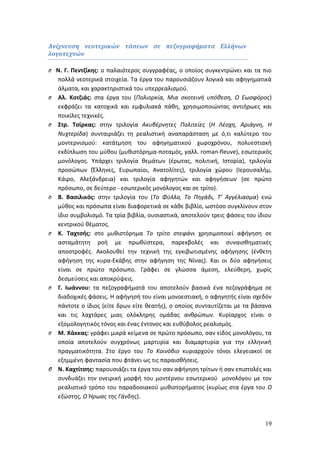 19 
Ανίχνευση νεοτερικών τάσεων σε πεζογραφήματα Ελλήνων 
λογοτεχνών 
O Ν. Γ. Πεντζίκης: ο παλαιότερος συγγραφέας, ο οποίος συγκεντρώνει και τα πιο 
πολλά νεοτερικά στοιχεία. Τα έργα του παρουσιάζουν λογικά και αφηγηματικά 
άλματα, και χαρακτηριστικά του υπερρεαλισμού. 
O Αλ. Κοτζιάς: στα έργα του (Πολιορκία, Μια σκοτεινή υπόθεση, Ο Εωσφόρος) 
εκφράζει τα κατοχικά και εμφυλιακά πάθη, χρησιμοποιώντας αντιήρωες και 
ποικίλες τεχνικές. 
O Στρ. Τσίρκας: στην τριλογία Ακυβέρνητες Πολιτείες (Η Λέσχη, Αριάγνη, Η 
Νυχτερίδα) συνταιριάζει τη ρεαλιστική αναπαράσταση με ό,τι καλύτερο του 
μοντερνισμού: κατάτμηση του αφηγηματικού χωροχρόνου, πολυεστιακή 
εκδίπλωση του μύθου (μυθιστόρημα-ποταμός, γαλλ. roman-fleuve), εσωτερικός 
μονόλογος. Υπάρχει τριλογία θεμάτων (έρωτας, πολιτική, Ιστορία), τριλογία 
προσώπων (Έλληνες, Ευρωπαίοι, Ανατολίτες), τριλογία χώρου (Ιερουσαλήμ, 
Κάιρο, Αλεξάνδρεια) και τριλογία αφηγητών και αφηγήσεων (σε πρώτο 
πρόσωπο, σε δεύτερο - εσωτερικός μονόλογος και σε τρίτο). 
O Β. Βασιλικός: στην τριλογία του (Το Φύλλο, Το Πηγάδι, Τ’ Αγγέλιασμα) ενώ 
μύθος και πρόσωπα είναι διαφορετικά σε κάθε βιβλίο, ωστόσο συγκλίνουν στον 
ίδιο συμβολισμό. Τα τρία βιβλία, ουσιαστικά, αποτελούν τρεις φάσεις του ίδιου 
κεντρικού θέματος. 
O Κ. Ταχτσής: στο μυθιστόρημα Το τρίτο στεφάνι χρησιμοποιεί αφήγηση σε 
ασταμάτητη ροή με πρωθύστερα, παρεκβολές και συναισθηματικές 
αποστροφές. Ακολουθεί την τεχνική της εγκιβωτισμένης αφήγησης (ένθετη 
αφήγηση της κυρα-Εκάβης στην αφήγηση της Νίνας). Και οι δύο αφηγήσεις 
είναι σε πρώτο πρόσωπο. Γράφει σε γλώσσα άμεση, ελεύθερη, χωρίς 
δεσμεύσεις και αποκρύψεις. 
O Γ. Ιωάννου: τα πεζογραφήματά του αποτελούν βασικά ένα πεζογράφημα σε 
διαδοχικές φάσεις. Η αφήγησή του είναι μονοεστιακή, ο αφηγητής είναι σχεδόν 
πάντοτε ο ίδιος (είτε δρων είτε θεατής), ο οποίος συνταυτίζεται με τα βάσανα 
και τις λαχτάρες μιας ολόκληρης ομάδας ανθρώπων. Κυρίαρχος είναι ο 
εξομολογητικός τόνος και ένας έντονος και ευθύβολος ρεαλισμός. 
O Μ. Χάκκας: γράφει μικρά κείμενα σε πρώτο πρόσωπο, σαν είδος μονολόγου, τα 
οποία αποτελούν συγχρόνως μαρτυρία και διαμαρτυρία για την ελληνική 
πραγματικότητα. Στο έργο του Το Κοινόβιο κυριαρχούν τόνοι ελεγειακοί σε 
εξημμένη φαντασία που φτάνει ως τις παραισθήσεις. 
O Ν. Καχτίτσης: παρουσιάζει τα έργα του σαν αφήγηση τρίτων ή σαν επιστολές και 
συνδυάζει την ονειρική μορφή του μοντέρνου εσωτερικού μονολόγου με τον 
ρεαλιστικό τρόπο του παραδοσιακού μυθιστορήματος (κυρίως στα έργα του Ο 
εξώστης, Ο Ήρωας της Γάνδης). 
 