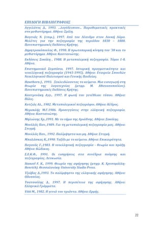 22 
ΕΠΙΛΟΓΗ ΒΙΒΛΙΟΓΡΑΦΙΑΣ 
Αγγελάτος Δ., 1993. ...λογόδειπνον... Παραθεματικές πρακτικές 
στο μυθιστόρημα. Αθήνα: Σμίλη. 
Βαγενάς Ν. (επιμ.), 1997. Από τον Λέανδρο στον Λουκή Λάρα. 
Μελέτες για την πεζογραφία της περιόδου 1830 – 1880. 
Πανεπιστημιακές Εκδόσεις Κρήτης. 
Δημητρακόπουλος Φ., 1990. Η πρωτοπορική κίνηση του ’30 και το 
μυθιστόρημα. Αθήνα: Καστανιώτης. 
Εκδόσεις Σοκόλη , 1988. Η μεταπολεμική πεζογραφία. Τόμοι 1-8. 
Αθήνα. 
Επιστημονικό Συμπόσιο, 1997. Ιστορική πραγματικότητα και 
νεοελληνική πεζογραφία (1945-1995). Αθήνα: Εταιρεία Σπουδών 
Νεοελληνικού Πολιτισμού και Γενικής Παιδείας. 
Hawthorn J., 1993. Ξεκλειδώνοντας το κείμενο. Μια εισαγωγή στη 
θεωρία της λογοτεχνίας (μτφρ. Μ. Αθανασοπούλου). 
Πανεπιστημιακές Εκδόσεις Κρήτης. 
Καστρινάκη Αγγ., 1997. Η φωνή του γενέθλιου τόπου. Αθήνα: 
Πόλις. 
Κοτζιάς Αλ., 1982. Μεταπολεμικοί πεζογράφοι. Αθήνα: Κέδρος. 
Μερακλής Μ.Γ.1986. Προσεγγίσεις στην ελληνική πεζογραφία. 
Αθήνα: Καστανιώτης. 
Μηλιώνης Χρ.,1991. Με το νήμα της Αριάδνης. Αθήνα: Σοκόλης. 
Μουλλάς Παν.,1989. Για τη μεταπολεμική πεζογραφία μας. Αθήνα: 
Στιγμή. 
Μουλλάς Παν., 1992. Παλίμψηστα και μη. Αθήνα: Στιγμή. 
Μπαλάσκας Κ.,1990. Ταξίδι με το κείμενο. Αθήνα: Επικαιρότητα. 
Παγανός Γ.,1983. Η νεοελληνική πεζογραφία - θεωρία και πράξη. 
Αθήνα: Κώδικας. 
Σ.Ε.Κ.Φ., 1991. Οι εισηγήσεις στα συνέδρια ποίησης και 
πεζογραφίας. Λευκωσία. 
Stanzel F. K., 1999. Θεωρία της αφήγησης (μτφρ. Κ. Χρυσομάλλη- 
Henrich). Θεσσαλονίκη: University Studio Press. 
Τζιόβας Δ.,1993. Το παλίμψηστο της ελληνικής αφήγησης. Αθήνα: 
Οδυσσέας. 
Τσατσούλης Δ., 1997. Η περιπέτεια της αφήγησης. Αθήνα: 
Ελληνικά Γράμματα. 
Vitti M., 1982. Η γενιά του τριάντα. Αθήνα: Ερμής. 
