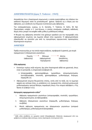 2 
ΑΦΗΓΗΜΑΤΟΛΟΓΙΑ (όρος Τ. Todorov - 1969) 
Αποκαλείται έτσι η λογοτεχνική σημειωτική, η οποία αναπτύχθηκε στο πλαίσιο του 
γαλλικού δομισμού κατά τα μεταπολεμικά χρόνια. Ορίζεται ως ο λόγος για την 
αφήγηση, ως η ανάλυση των δομικών συστατικών μιας αφήγησης. 
Την επεξεργάστηκαν, κυρίως, οι G. Genette, T. Todorov, D. Kohn, M. Bal. 
Πρωτοπόρος υπήρξε ο C. Levi-Strauss, ο οποίος επισήμανε σταθερές καθολικές 
δομές όπου μπορεί να αναχθεί κάθε μύθος ή μυθολογική εκδοχή. 
Η θεωρία της αφήγησης αποτελεί ένα χρήσιμο εργαλείο για την περιγραφή ενός 
αφηγηματικού κειμένου και έμμεσα οδηγεί στην ερμηνεία. Η αφηγηματολογία 
εξακολουθεί να αποτελεί μία από τις εγκυρότερες ερμηνευτικές προσεγγίσεις 
λογοτεχνικών κειμένων. 
ΑΦΗΓΗΣΗ 
Πράξη επικοινωνίας με την οποία παρουσιάζεται, προφορικά ή γραπτά, μια σειρά 
πραγματικών ή πλασματικών γεγονότων. 
Πομπός Μήνυμα Δέκτης 
(αφηγητής) (αφηγηματικό (αποδέκτης 
περιεχόμενο) αφήγησης) 
Είδη αφήγησης 
 Εννοούμε κυρίως πεζά κείμενα, όχι μόνο λογοτεχνικά αλλά και χρηστικά, όπως 
είναι το ρεπορτάζ, η υπηρεσιακή αναφορά κτλ. 
 Ιστοριογραφία, χρονικογράφημα, ημερολόγιο, απομνημονεύματα, 
(αυτο)βιογραφία, επιστολή, χρονογράφημα, μυθιστόρημα, διήγημα, 
παραμύθι κ.ά. 
 Αφηγηματικά κείμενα θεωρούνται επίσης, εκτός από τα πεζά, και το έμμετρο 
αρχαίο και νεότερο έπος, οι μπαλάντες κ.ά. (ομηρικά έπη, ιπποτικά μεσαιωνικά 
μυθιστορήματα, κρητικό θέατρο, παραλογές όπως «Του νεκρού αδελφού», «Της 
Άρτας το γιοφύρι» κ.ά.). 
Κατηγορίες αφηγηματικών ειδών2 
i. Αφήγηση πραγματικών γεγονότων (ιστοριογραφία, επιστολή, ημερολόγιο, 
απομνημονεύματα, αυτοβιογραφία). 
ii. Αφήγηση πλασματικών γεγονότων (παραμύθι, μυθιστόρημα, διήγημα, 
νουβέλα). 
iii. Μικτή αφήγηση πραγματικών και πλασματικών γεγονότων (ιστορικό 
μυθιστόρημα, μυθιστορηματική βιογραφία). 
2 Κάθε είδος αποβλέπει σε ορισμένο σκοπό (πληροφοριακό, διδακτικό, ψυχαγωγικό κτλ.) και 
γράφεται σε ανάλογο ύφος (επίσημο, οικείο, λογοτεχνικό, επιστημονικό κτλ.). 
 