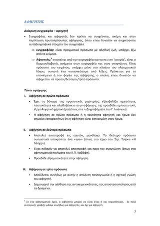 3 
ΑΦΗΓΗΤΗΣ 
Διάκριση συγγραφέα – αφηγητή 
 Συγγραφέας και αφηγητής δεν πρέπει να συγχέονται, ακόμη και στην 
περίπτωση πρωτοπρόσωπης αφήγησης, όπου είναι δυνατόν να ανιχνεύονται 
αυτοβιογραφικά στοιχεία του συγγραφέα. 
 Συγγραφέας: είναι πραγματικό πρόσωπο με αληθινή ζωή, υπάρχει έξω 
από το κείμενο. 
 Αφηγητής:3 επινοείται από τον συγγραφέα για να πει την ‘ιστορία’, είναι ο 
διαμεσολαβητής ανάμεσα στον συγγραφέα και στον αναγνώστη. Είναι 
πρόσωπο του κειμένου, υπάρχει μόνο στο πλαίσιο του πλασματικού 
λόγου, συνιστά ένα κατασκεύασμα από λέξεις. Πρόκειται για το 
υποκείμενο ή τον φορέα της αφήγησης, ο οποίος είναι δυνατόν να 
αφηγείται σε πρώτο /δεύτερο /τρίτο πρόσωπο. 
Τύποι αφήγησης 
i. Αφήγηση σε πρώτο πρόσωπο 
 Έχει τη δύναμη της προσωπικής μαρτυρίας, εξασφαλίζει αμεσότητα, 
πειστικότητα και αληθοφάνεια στην αφήγηση, της προσδίδει εμπιστευτικό, 
εξομολογητικό χαρακτήρα (όπως στα πεζογραφήματα του Γ. Ιωάννου). 
 Η αφήγηση σε πρώτο πρόσωπο ή η ταυτότητα αφηγητή και ήρωα δεν 
σημαίνει απαραιτήτως ότι η αφήγηση είναι εστιασμένη στον ήρωα. 
ii. Αφήγηση σε δεύτερο πρόσωπο 
 Αποτελεί αποστροφή εις εαυτόν, μονόλογο. Το δεύτερο πρόσωπο 
ουσιαστικά υποκρύπτει ένα «εγώ» (όπως στο έργο του Στρ. Τσίρκα «Η 
Λέσχη»). 
 Είναι πιθανόν να αποτελεί αποστροφή και προς τον αναγνώστη (όπως στα 
αφηγηματικά ποιήματα του Κ.Π. Καβάφη). 
 Προσδίδει δραματικότητα στην αφήγηση. 
iii. Αφήγηση σε τρίτο πρόσωπο 
 Αποδίδεται συνήθως με αυτήν η απόλυτη παντογνωσία ή η σχετική γνώση 
του αφηγητή. 
 Δημιουργεί την αίσθηση της αντικειμενικότητας, της αποστασιοποίησης από 
τα δρώμενα. 
3 Σε ένα αφηγηματικό έργο, ο αφηγητής μπορεί να είναι ένας ή και περισσότεροι. Σε πεζά 
νεοτερικής γραφής μιλάμε συνήθως για αφηγητές, και όχι για αφηγητή. 
 