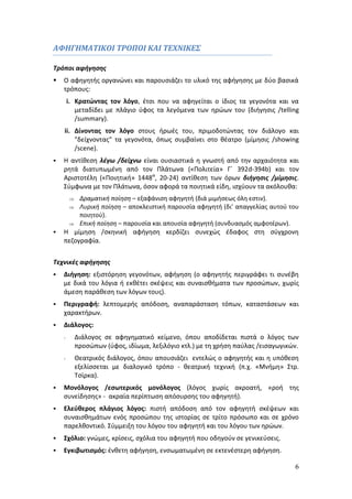 6 
ΑΦΗΓΗΜΑΤΙΚΟΙ ΤΡΟΠΟΙ ΚΑΙ ΤΕΧΝΙΚΕΣ 
Τρόποι αφήγησης 
 Ο αφηγητής οργανώνει και παρουσιάζει το υλικό της αφήγησης με δύο βασικά 
τρόπους: 
i. Κρατώντας τον λόγο, έτσι που να αφηγείται ο ίδιος τα γεγονότα και να 
μεταδίδει με πλάγιο ύφος τα λεγόμενα των ηρώων του (διήγησις /telling 
/summary). 
ii. Δίνοντας τον λόγο στους ήρωές του, πριμοδοτώντας τον διάλογο και 
"δείχνοντας" τα γεγονότα, όπως συμβαίνει στο θέατρο (μίμησις /showing 
/scene). 
 Η αντίθεση λέγω /δείχνω είναι ουσιαστικά η γνωστή από την αρχαιότητα και 
ρητά διατυπωμένη από τον Πλάτωνα («Πολιτεία» Γ΄ 392d-394b) και τον 
Αριστοτέλη («Ποιητική» 1448α, 20-24) αντίθεση των όρων διήγησις /μίμησις. 
Σύμφωνα με τον Πλάτωνα, όσον αφορά τα ποιητικά είδη, ισχύουν τα ακόλουθα: 
 Δραματική ποίηση – εξαφάνιση αφηγητή (διά μιμήσεως όλη εστιν). 
 Λυρική ποίηση – αποκλειστική παρουσία αφηγητή (δι’ απαγγελίας αυτού του 
ποιητού). 
 Επική ποίηση – παρουσία και απουσία αφηγητή (συνδυασμός αμφοτέρων). 
 Η μίμηση /σκηνική αφήγηση κερδίζει συνεχώς έδαφος στη σύγχρονη 
πεζογραφία. 
Τεχνικές αφήγησης 
 Διήγηση: εξιστόρηση γεγονότων, αφήγηση (ο αφηγητής περιγράφει τι συνέβη 
με δικά του λόγια ή εκθέτει σκέψεις και συναισθήματα των προσώπων, χωρίς 
άμεση παράθεση των λόγων τους). 
 Περιγραφή: λεπτομερής απόδοση, αναπαράσταση τόπων, καταστάσεων και 
χαρακτήρων. 
 Διάλογος: 
- Διάλογος σε αφηγηματικό κείμενο, όπου αποδίδεται πιστά ο λόγος των 
προσώπων (ύφος, ιδίωμα, λεξιλόγιο κτλ.) με τη χρήση παύλας /εισαγωγικών. 
- Θεατρικός διάλογος, όπου απουσιάζει εντελώς ο αφηγητής και η υπόθεση 
εξελίσσεται με διαλογικό τρόπο - θεατρική τεχνική (π.χ. «Μνήμη» Στρ. 
Τσίρκα). 
 Μονόλογος /εσωτερικός μονόλογος (λόγος χωρίς ακροατή, «ροή της 
συνείδησης» - ακραία περίπτωση απόσυρσης του αφηγητή). 
 Ελεύθερος πλάγιος λόγος: πιστή απόδοση από τον αφηγητή σκέψεων και 
συναισθημάτων ενός προσώπου της ιστορίας σε τρίτο πρόσωπο και σε χρόνο 
παρελθοντικό. Σύμμειξη του λόγου του αφηγητή και του λόγου των ηρώων. 
 Σχόλιο: γνώμες, κρίσεις, σχόλια του αφηγητή που οδηγούν σε γενικεύσεις. 
 Εγκιβωτισμός: ένθετη αφήγηση, ενσωματωμένη σε εκτενέστερη αφήγηση. 
 