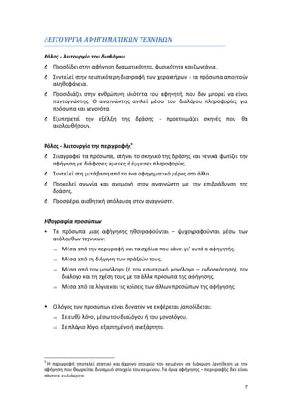 7 
ΛΕΙΤΟΥΡΓΙΑ ΑΦΗΓΗΜΑΤΙΚΩΝ ΤΕΧΝΙΚΩΝ 
Ρόλος - λειτουργία του διαλόγου 
O Προσδίδει στην αφήγηση δραματικότητα, φυσικότητα και ζωντάνια. 
O Συντελεί στην πειστικότερη διαγραφή των χαρακτήρων - τα πρόσωπα αποκτούν 
αληθοφάνεια. 
O Προσιδιάζει στην ανθρώπινη ιδιότητα του αφηγητή, που δεν μπορεί να είναι 
παντογνώστης. Ο αναγνώστης αντλεί μέσω του διαλόγου πληροφορίες για 
πρόσωπα και γεγονότα. 
O Εξυπηρετεί την εξέλιξη της δράσης - προετοιμάζει σκηνές που θα 
ακολουθήσουν. 
Ρόλος - λειτουργία της περιγραφής5 
O Σκιαγραφεί τα πρόσωπα, στήνει το σκηνικό της δράσης και γενικά φωτίζει την 
αφήγηση με διάφορες άμεσες ή έμμεσες πληροφορίες. 
O Συντελεί στη μετάβαση από το ένα αφηγηματικό μέρος στο άλλο. 
O Προκαλεί αγωνία και αναμονή στον αναγνώστη με την επιβράδυνση της 
δράσης. 
O Προσφέρει αισθητική απόλαυση στον αναγνώστη. 
Ηθογραφία προσώπων 
 Τα πρόσωπα μιας αφήγησης ηθογραφούνται – ψυχογραφούνται μέσω των 
ακόλουθων τεχνικών: 
 Μέσα από την περιγραφή και τα σχόλια που κάνει γι’ αυτά ο αφηγητής. 
 Μέσα από τη διήγηση των πράξεών τους. 
 Μέσα από τον μονόλογο (ή τον εσωτερικό μονόλογο – ενδοσκόπηση), τον 
διάλογο και τη σχέση τους με τα άλλα πρόσωπα της αφήγησης. 
 Μέσα από τα λόγια και τις κρίσεις των άλλων προσώπων της αφήγησης. 
 Ο λόγος των προσώπων είναι δυνατόν να εκφέρεται /αποδίδεται: 
 Σε ευθύ λόγο, μέσω του διαλόγου ή του μονολόγου. 
 Σε πλάγιο λόγο, εξαρτημένο ή ανεξάρτητο. 
5 Η περιγραφή αποτελεί στατικό και άχρονο στοιχείο του κειμένου σε διάκριση /αντίθεση με την 
αφήγηση που θεωρείται δυναμικό στοιχείο του κειμένου. Τα όρια αφήγησης – περιγραφής δεν είναι 
πάντοτε ευδιάκριτα. 
 