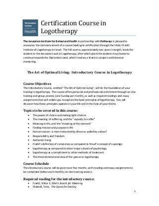 1
Certification Course in
Logotherapy
The Jerusalem Institute for Behavioral Health in partnership with Pathways is pleased to
announce the commencement of a course leading to certification through the Viktor Frankl
Institute of Logotherapy in Israel. The full course, approximately two years in length, leads the
student to the Associate Level in Logotherapy, after which point the student may choose to
continue towards the Diplomate Level, which involves a thesis or project and intensive
mentoring.
The Art of Optimal Living: Introductory Course in Logotherapy
Course Objectives
The Introductory Course, entitled “The Art of Optimal Living”, will be the foundation of your
training in logotherapy. The course offers personal and professional enrichment through on-site
training and group process (one Sunday per month), as well as required readings and essay
assignments that will enable you to explore the basic principles of logotherapy. You will
discover how these principles operate in your life and in the lives of your clients.
Topics to be covered in this course:
 The power of choice and making right choices
 The meaning of suffering, and the “capacity to suffer”
 Meaning in life, and the “meaning of the moment”
 Finding mission and purpose in life
 Human nature: is man motivated by drives or pulled by values?
 Responsibility and freedom
 Authentic living
 Frankl’s definition of conscience as compared to Freud’s concept of superego
 Logotherapy as compared to other major schools of psychology
 Logotherapy as a compliment to other methods of treatment
 The three-dimensional view of the person in logotherapy
Course Schedule
The introductory course will be given over five months, with reading and essay assignments to
be completed before each monthly on-site training session.
Required reading for the introductory course:
 Frankl, Viktor E. Man’s Search for Meaning
 Shantall, Teria. The Quest for Destiny
 