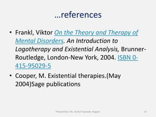 …references
• Frankl, Viktor On the Theory and Therapy of
Mental Disorders. An Introduction to
Logotherapy and Existential Analysis, Brunner-
Routledge, London-New York, 2004. ISBN 0-
415-95029-5
• Cooper, M. Existential therapies.(May
2004)Sage publications
14Prepared by: Ms. Aachal Taywade, Nagpur.
 