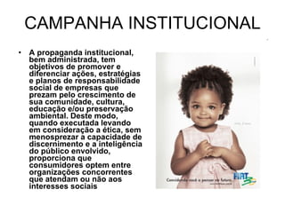 CAMPANHA INSTITUCIONAL A propaganda institucional, bem administrada, tem objetivos de promover e diferenciar ações, estratégias e planos de responsabilidade social de empresas que prezam pelo crescimento de sua comunidade, cultura, educação e/ou preservação ambiental. Deste modo,  quando executada levando em consideração a ética, sem menosprezar a capacidade de discernimento e a inteligência do público envolvido, proporciona que consumidores optem entre organizações concorrentes que atendam ou não aos interesses sociais 