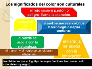 el amarillo
es
estridente.
el azul oscuro es el color de
la tecnología e inspira
confianza.
Los significados del color son culturales
el rojo sugiere pasión o
peligro, llama la atención.
el verde se
asocia con la
naturaleza.
el naranja
se asocia
con la
innovación
el marrón y el negro se consideran
elegantes
No olvidemos que el logotipo tiene que funcionar bien con un solo
color (blanco y negro)
 